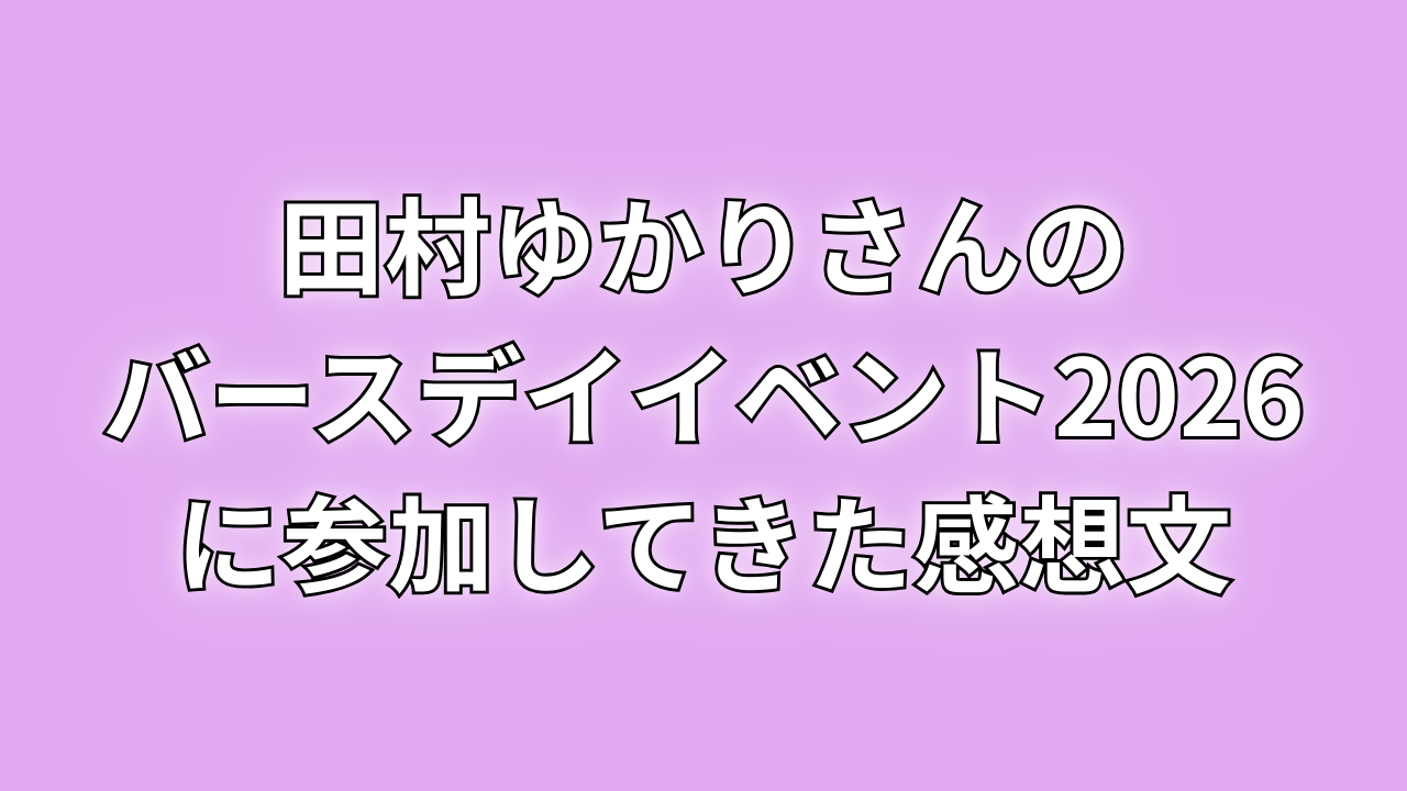 田村ゆかりさんのバースデイイベント2026に参加してきた感想文